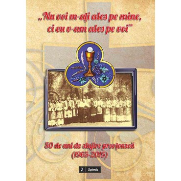 „Nu voi m-aţi ales pe mine, ci eu v-am ales pe voi”. 50 de ani de slujire preoţească (1965-2015) „Nu voi m-aţi ales pe mine, ci eu v-am ales pe voi”. 50 de ani de slujire preoţească (1965-2015)