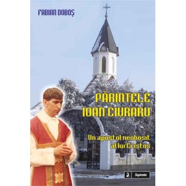 Parintele Ioan Ciuraru. Un apostol neobosit al lui Cristos