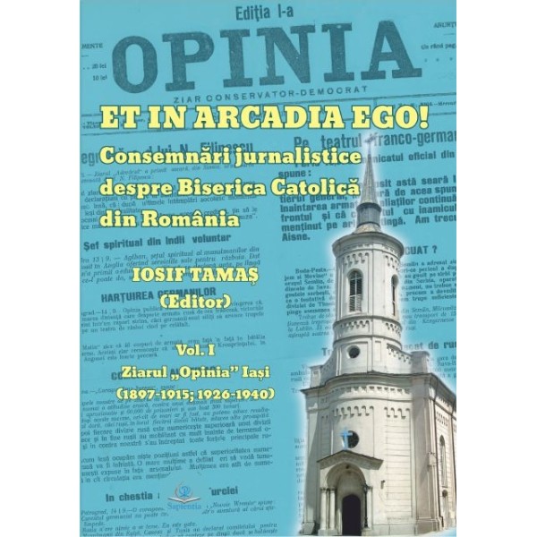 Et in Arcadia ego! : consemnări jurnalistice despre Biserica Catolică din România. Vol. 1. : Ziarul Opinia Iaşi : (1897-1915, 1926-1940)
