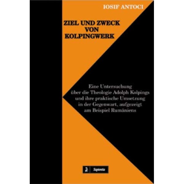 Ziel und Zweck von Kolpingwerk. Eine Untersuchung über die Theologie Adolph Kolpings und ihre praktische Umsetzung in der Gegenwart, aufgezeigt am Beispiel Rumäniens